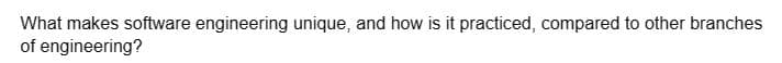 What makes software engineering unique, and how is it practiced, compared to other branches
of engineering?
