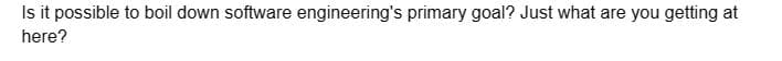 Is it possible to boil down software engineering's primary goal? Just what are you getting at
here?