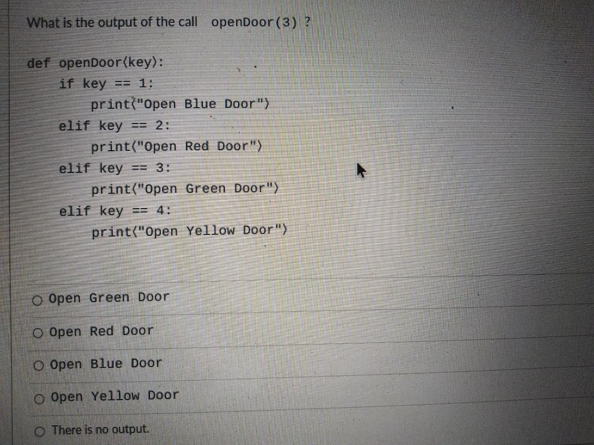 What Is the output of the call openDoor (3) ?
def openDoor(key):
if key
print("Open Blue Door")
elif key
== 1:
== 2:
print("Open Red Door")
elif key
print("Open Green Door")
elif key
3=3:
== 4:
print("Open Yellow Door")
O Open Green Door
O Open Red Door
O Open Blue Door
O Open Yellow Door
O There is no output.
