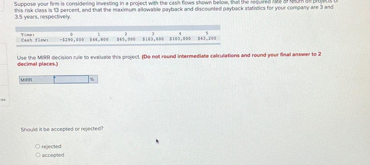 ces
Suppose your firm is considering investing in a project with the cash flows shown below, that the required rate of return on projects
this risk class is 13 percent, and that the maximum allowable payback and discounted payback statistics for your company are 3 and
3.5 years, respectively.
Time:
1
2
3
5
Cash flow: -$290,000 $46,800 $65,000 $103,000 $103,000 $62,200
Use the MIRR decision rule to evaluate this project. (Do not round intermediate calculations and round your final answer to 2
decimal places.)
MIRR
%
Should it be accepted or rejected?
O rejected
O accepted