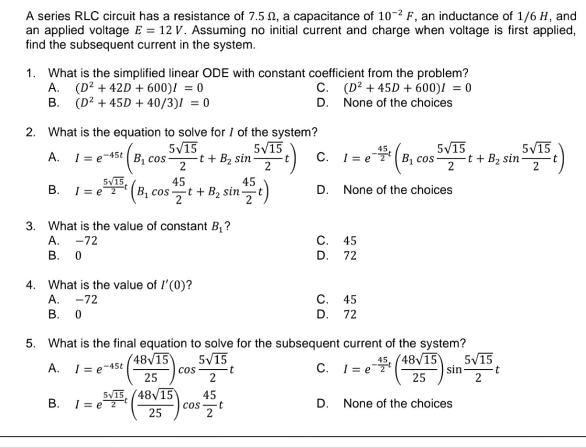 A series RLC circuit has a resistance of 7.5 , a capacitance of 10-2 F, an inductance of 1/6 H, and
an applied voltage E = 12 V. Assuming no initial current and charge when voltage is first applied,
find the subsequent current in the system.
1. What is the simplified linear ODE with constant coefficient from the problem?
A. (D² +42D + 600)I = 0
(D² +45D + 600)I = 0
None of the choices
B. (D² +45D + 40/3)] = 0
2. What is the equation to solve for I of the system?
5√15
A. I= e-45t B₁ cos
5√15
2
15t)
5√15
B. I= e 2
B₁ cos
2
B.
45
1=e
2
3. What is the value of constant B₁?
A.
-72
B.
0
4. What is the value of I'(0)?
A.
-72
B.
0
-t + B₂ sin
-t + B₂ sin.
COS
45
2
2
45
COS t
2
C.
D.
t
C.
C.
D.
5. What is the final equation to solve for the subsequent current of the system?
48√15
5√15
A.
1 = e-45t
C.
25
5√15 (48√15
25
1=e=2 B₁ cos
D. None of the choices
45
45
72
C.
45
D. 72
D.
5√15
2
1= e 2¹
45, (48√15) 5√15
sin
t
25
2
t + B₂ sin
None of the choices
5√15
2