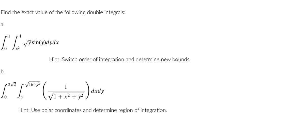 Find the exact value of the following double integrals:
a.
LL √y sin(y)dydx
x2
b.
Hint: Switch order of integration and determine new bounds.
16–3
pave pros
y
1
7)
1 + x² + y²
Hint: Use polar coordinates and determine region of integration.
dxdy