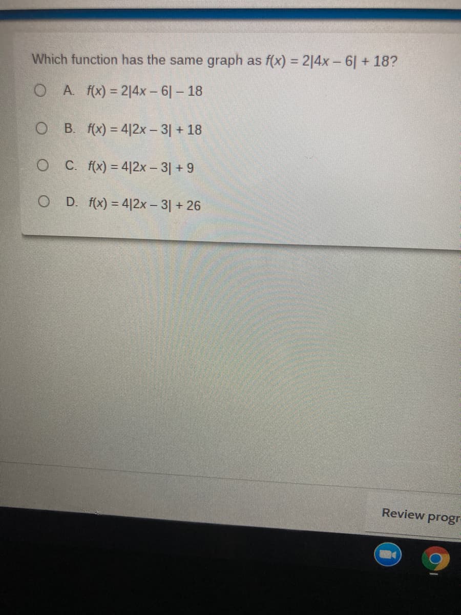 Which function has the same graph as f(x) = 214x - 6| + 18?
O A f(x) = 214x- 6- 18
B. f(x) = 4|2x – 3 + 18
O C. f(x) = 4|2x – 3| + 9
O D. (x) = 4|2x – 3| + 26
Review progr
