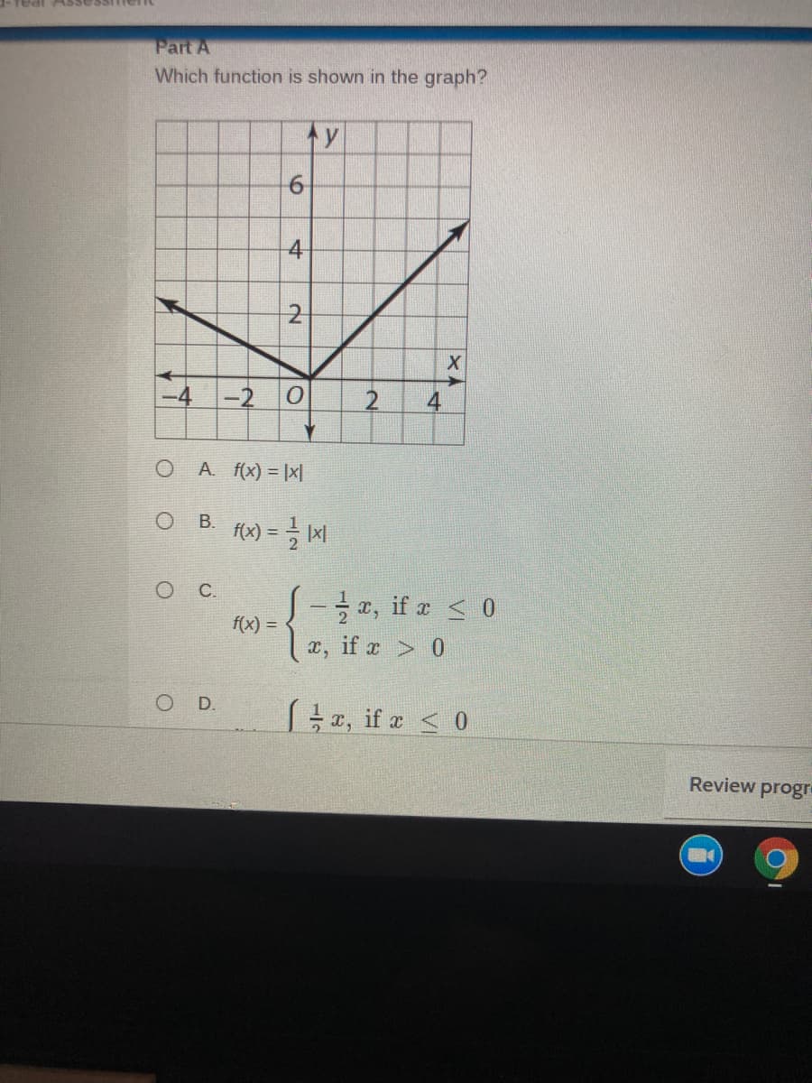 -real ASsessitien
Part A
Which function is shown in the graph?
4-
2
-2
2.
4
A. f(x) = |x|
В.
C.
S-, if a < 0
f(x) =
x, if x > 0
D.
z, if z < 0
Review progr
