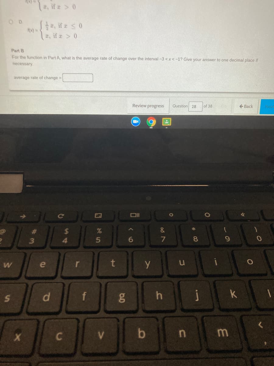 , if a> 0
OD
S, if a s0
F(x) =
x, if a 0
Part B
For the function in Part A, what is the average rate of change over the interval -3 <x<-1? Give your answer to one decimal place if
necessary.
average rate of change =
Review progress
Question 28
of 38
+ Back
Next
Ce
%23
2$
&
4.
5
6.
8
r
f
g
h
j
k
n
di
