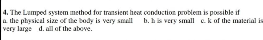 4. The Lumped system method for transient heat conduction problem is possible if
a. the physical size of the body is very small
very large d. all of the above.
b. h is very small c. k of the material is-
