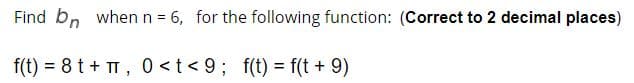 Find bn whenn = 6, for the following function: (Correct to 2 decimal places)
%3D
f(t) = 8 t + TT, 0 <t < 9; f(t) = f(t + 9)
