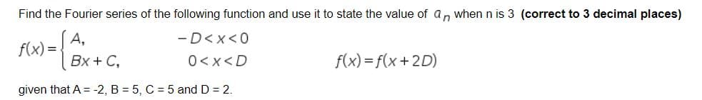 Find the Fourier series of the following function and use it to state the value of a, when n is 3 (correct to 3 decimal places)
А,
f(x) =
-D<x<0
Вх + C,
0<x<D
f(x) = f(x+2D)
given that A = -2, B = 5, C = 5 and D = 2.
