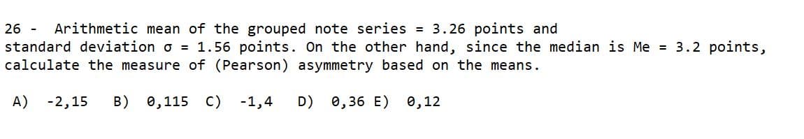 26 -
Arithmetic mean of the grouped note series = 3.26 points and
standard deviation o = 1.56 points. On the other hand, since the median is Me = 3.2 points,
calculate the measure of (Pearson) asymmetry based on the means.
A) -2,15
B) 0,115 C)
-1,4
D) 0,36 E) 0,12
