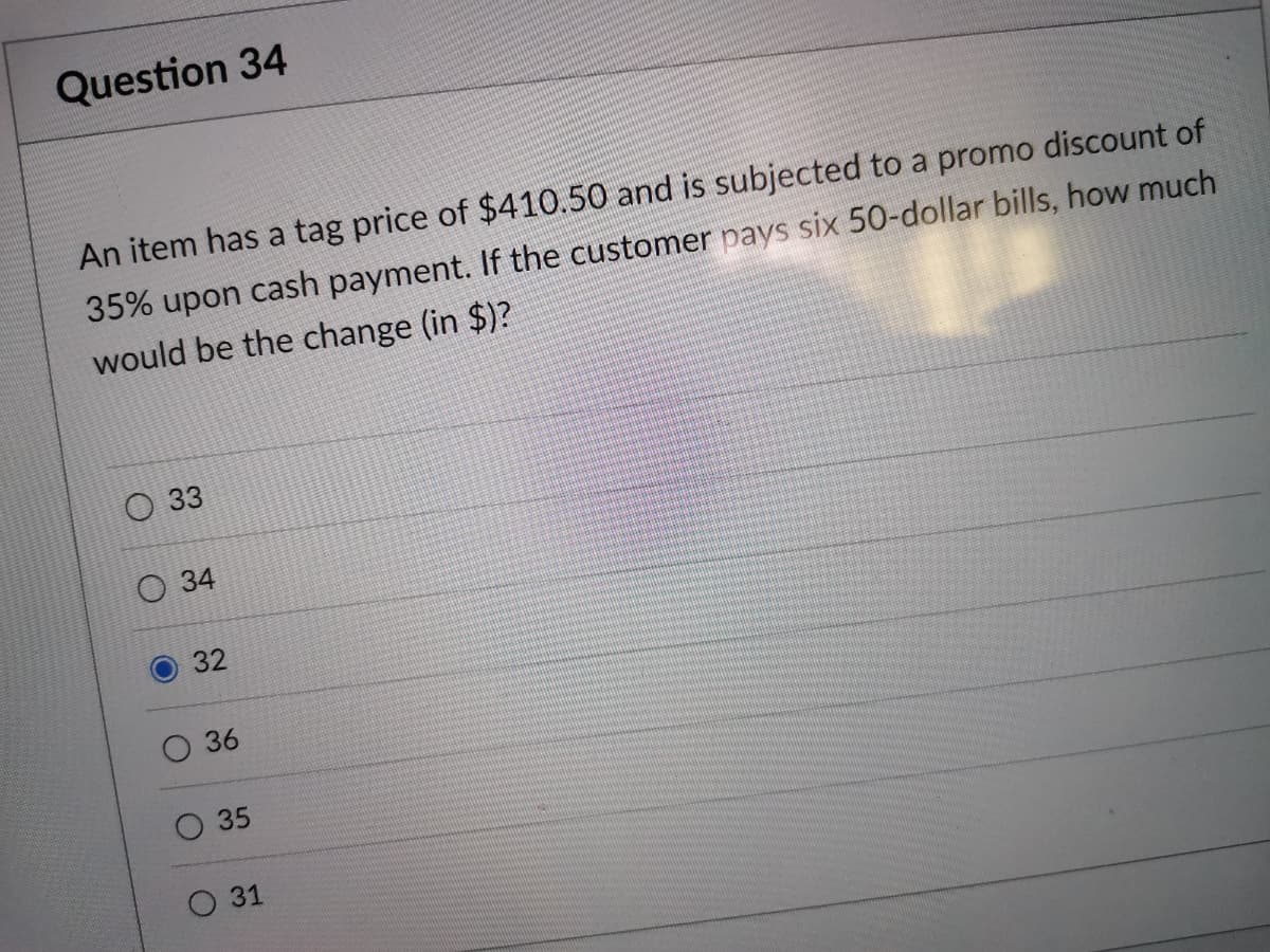 Question 34
An item has a tag price of $410.50 and is subjected to a promo discount of
35% upon cash payment. If the customer pays six 50-dollar bills, how much
would be the change (in $)?
О 3
О34
32
36
О 31
35
