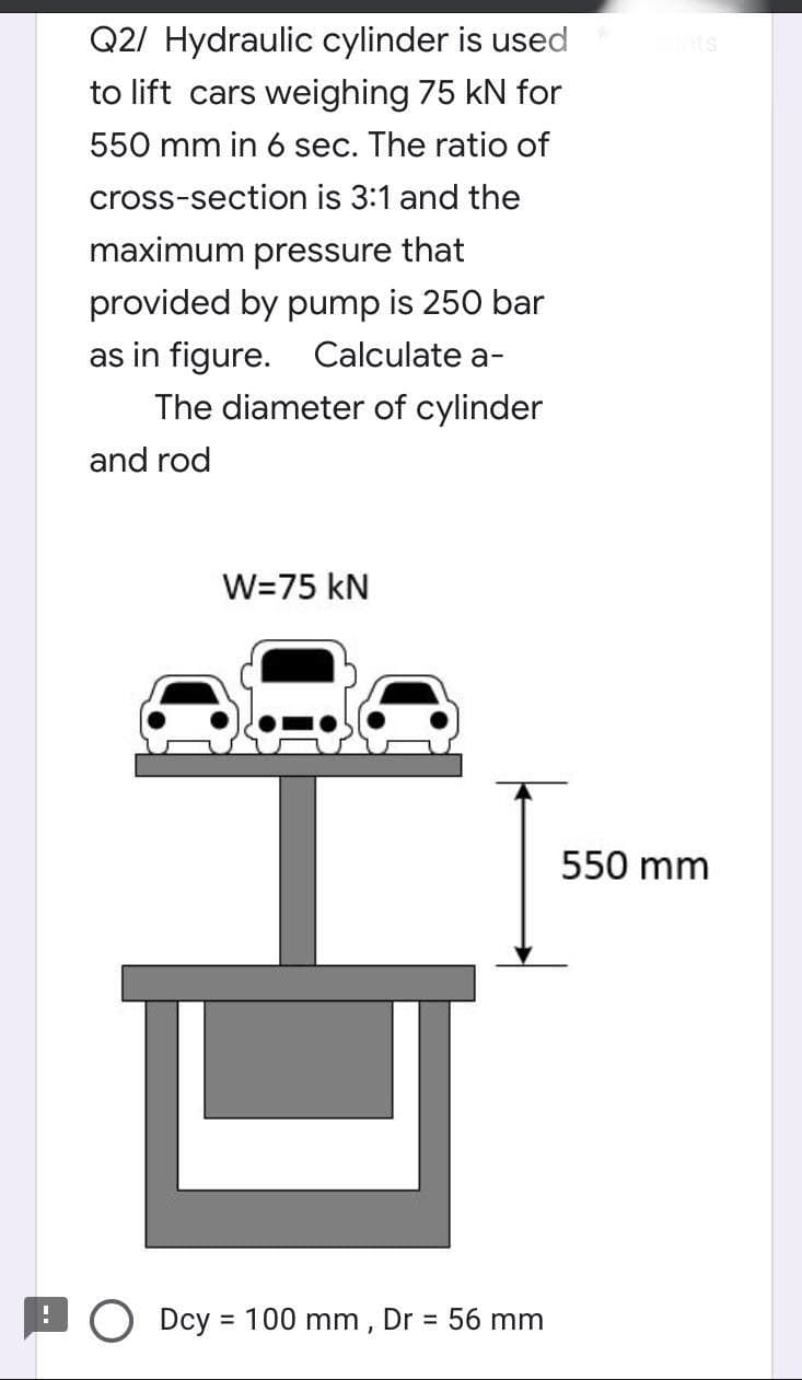 Q2/ Hydraulic cylinder is used
to lift cars weighing 75 kN for
550 mm in 6 sec. The ratio of
cross-section is 3:1 and the
maximum pressure that
provided by pump is 250 bar
as in figure. Calculate a-
The diameter of cylinder
and rod
W=75 kN
다
Dcy = 100 mm, Dr = 56 mm
MIS
550 mm