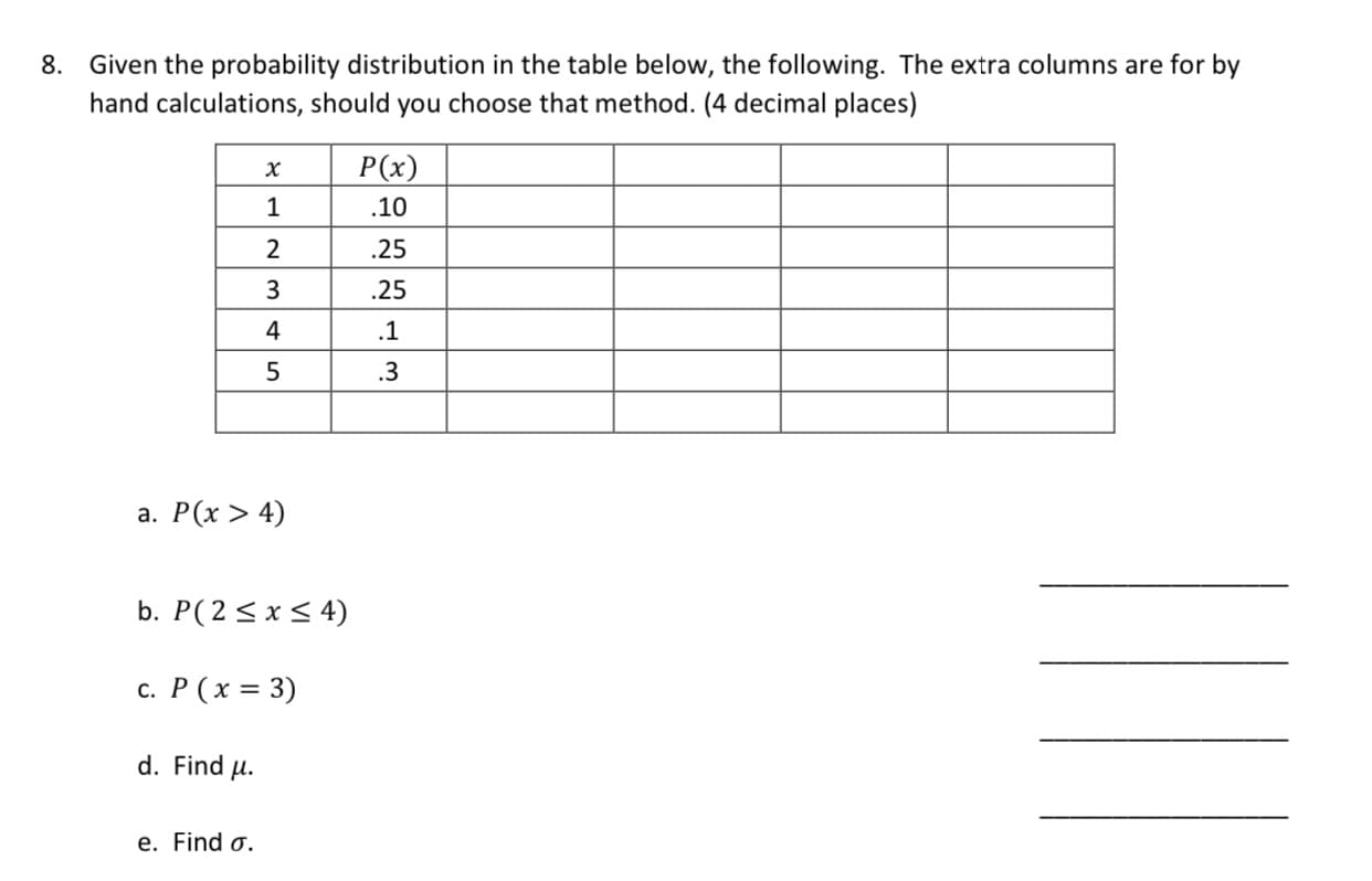 8. Given the probability distribution in the table below, the following. The extra columns are for by
hand calculations, should you choose that method. (4 decimal places)
P(x)
х
.10
2
.25
.25
4
.1
.3
а. Р(х > 4)
b. P(2<x< 4)
c. P (x = 3)
d. Find u.
e. Find o.
