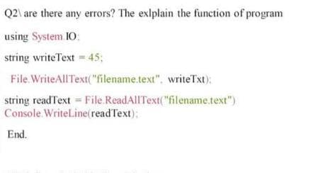 Q2\ are there any errors? The exlplain the function of program
using System I0:
string writeText = 45;
File. WriteAllText("filename.text", writeTxt):
string readText File ReadAllText("filename.text")
Console. WriteLine(readText);
End.
