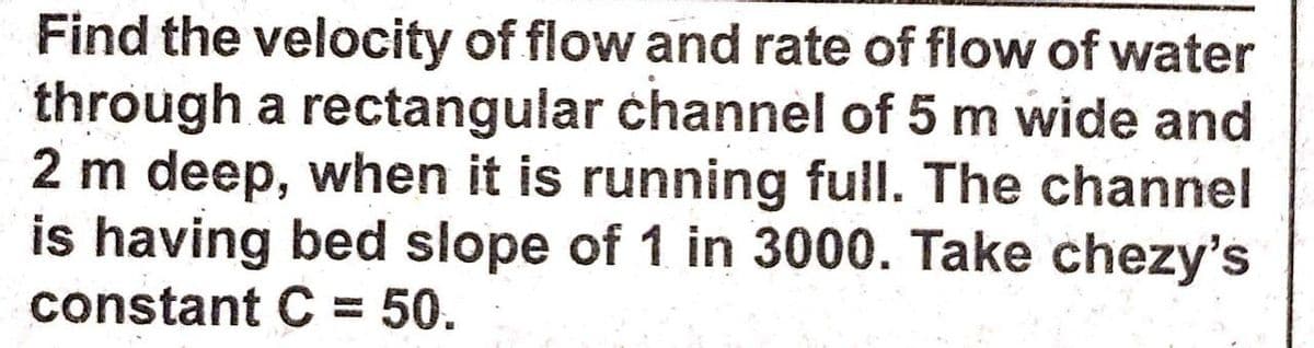 Find the velocity of flow and rate of flow of water
through a rectangular channel of 5 m wide and
2 m deep, when it is running full. The channel
is having bed slope of 1 in 3000. Take chezy's
constant C = 50.
