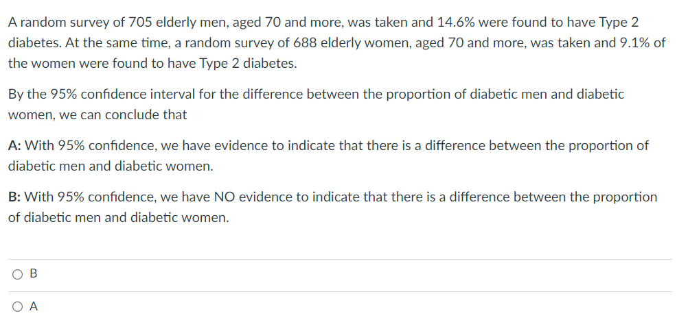 A random survey of 705 elderly men, aged 70 and more, was taken and 14.6% were found to have Type 2
diabetes. At the same time, a random survey of 688 elderly women, aged 70 and more, was taken and 9.1% of
the women were found to have Type 2 diabetes.
By the 95% confidence interval for the difference between the proportion of diabetic men and diabetic
women, we can conclude that
A: With 95% confidence, we have evidence to indicate that there is a difference between the proportion of
diabetic men and diabetic women.
B: With 95% confidence, we have NO evidence to indicate that there is a difference between the proportion
of diabetic men and diabetic women.
B
O A