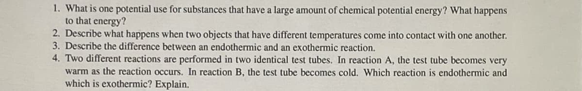 1. What is one potential use for substances that have a large amount of chemical potential energy? What happens
to that energy?
2. Describe what happens when two objects that have different temperatures come into contact with one another.
3. Describe the difference between an endothermic and an exothermic reaction.
4. Two different reactions are performed in two identical test tubes. In reaction A, the test tube becomes very
warm as the reaction occurs. In reaction B, the test tube becomes cold. Which reaction is endothermic and
which is exothermic? Explain.
