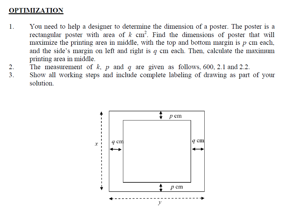 ΟΡΤΙΜΙΖΑΤΙΟΝ
You need to help a designer to determine the dimension of a poster. The poster is a
rectangular poster with area of k cm?. Find the dimensions of poster that will
maximize the printing area in middle, with the top and bottom margin is p cm each,
and the side's margin on left and right is q cm each. Then, calculate the maximum
printing area in middle.
The measurement of k, p and q are given as follows, 600, 2.1 and 2.2.
Show all working steps and include complete labeling of drawing as part of your
solution.
1.
2.
3.
p cm
9 cm
9 cm
p ст
y
