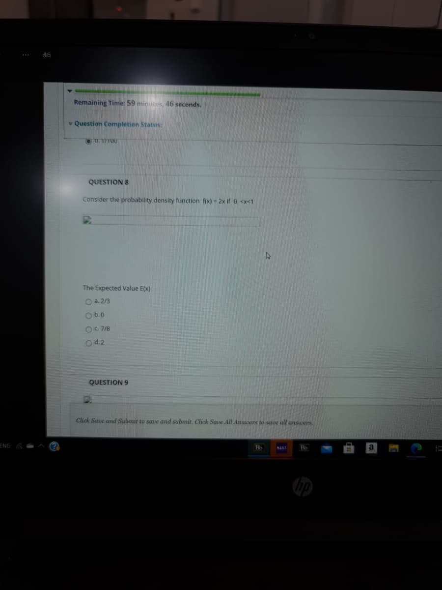 Remaining Time: 59 minutes, 46 seconds.
* Question Completion Status:
QUESTION 8
Consider the probability density function f(x) = 2x if 0 <x<1
The Expected Value E(x)
Oa. 2/3
O b.0
OC 78
Od.2
QUESTION 9
Click Save and Submit to save and submit. Click Save All Ansuers to sae all ansers
ENG
Bb
NAXT
