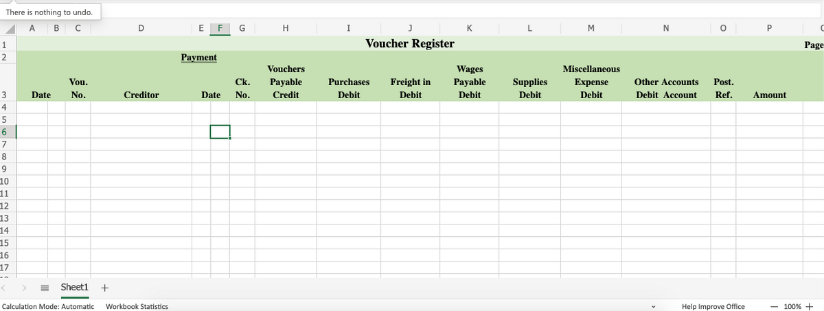 There is nothing to undo.
A B C
D
E F
H
J
K
L
M
1
Voucher Register
Page
2
Payment
Vouchers
Wages
Miscellaneous
Vou.
Ck.
Payable
Purchases
Freight in
Payable
Supplies
Expense
Other Accounts
Post.
3
Date
No.
Creditor
Date
No.
Credit
Debit
Debit
Debit
Debit
Debit
Debit Account
Ref.
Amount
4
5
7
8
9
10
11
12
13
14
15
16
17
%3B
Sheeti
+
Calculation Mode: Automatic
Workbook Statistics
Help Improve Office
100% +
