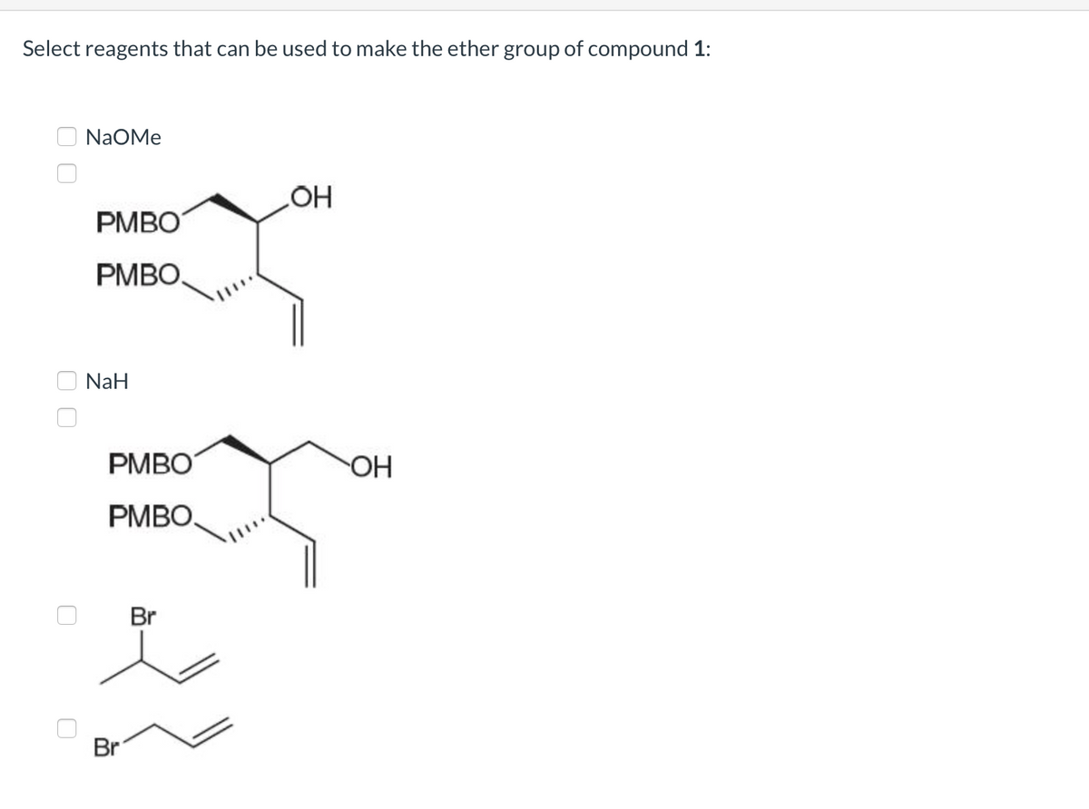 **Select reagents that can be used to make the ether group of compound 1:**

- **NaOMe**

  ![First compound](PMBO)
  
  Structure: The compound has a hydroxyl group (OH) at the end of a carbon chain which includes an alkyne group (triple bond) and an epoxide with "PMBO" groups.

- **NaH**

  ![Second compound](PMBO)
  
  Structure: The compound has a hydroxyl group (OH) at the end of a carbon chain which includes an alkyne group (triple bond) and an epoxide with "PMBO" groups.

- **Br group**

  ![Third compound](Bromine derivative 1)
  
  Structure: The compound is an alkyl bromide, with bromine (Br) attached to the terminal carbon of an alkene group (double bond).

  ![Fourth compound](Bromine derivative 2)
  
  Structure: The compound is an alkyl bromide, with bromine (Br) attached to the terminal carbon of an alkene group (double bond). 

**Note:**
The text can be represented in plain text format complemented with chemical structures for better understanding in a classroom or educational website setting. The depiction of molecular structures is crucial for explaining chemical reactions and understanding reagent interactions.