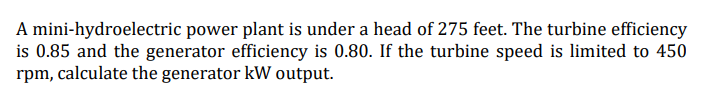 A mini-hydroelectric power plant is under a head of 275 feet. The turbine efficiency
is 0.85 and the generator efficiency is 0.80. If the turbine speed is limited to 450
rpm, calculate the generator kW output.
