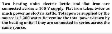 Two heating units electric kettle and flat iron are
connected across a 100 V supply. Flat iron takes twice as
much power as electric kettle. Total power supplied by the
source is 2,280 watts. Determine the total power drawn by
the heating units if they are connected in series across the
same source.
