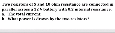 Two resistors of 5 and 10 ohm resistance are connected in
parallel across a 12 V battery with 0.2 internal resistance.
a. The total current.
b. What power is drawn by the two resistors?
