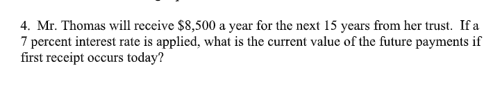 4. Mr. Thomas will receive $8,500 a year for the next 15 years from her trust. If a
7 percent interest rate is applied, what is the current value of the future payments if
first receipt occurs today?
