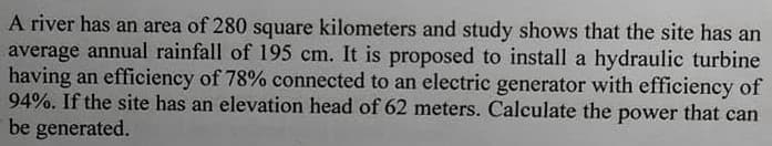 A river has an area of 280 square kilometers and study shows that the site has an
average annual rainfall of 195 cm. It is proposed to install a hydraulic turbine
having an efficiency of 78% connected to an electric generator with efficiency of
94%. If the site has an elevation head of 62 meters. Calculate the power that can
be generated.
