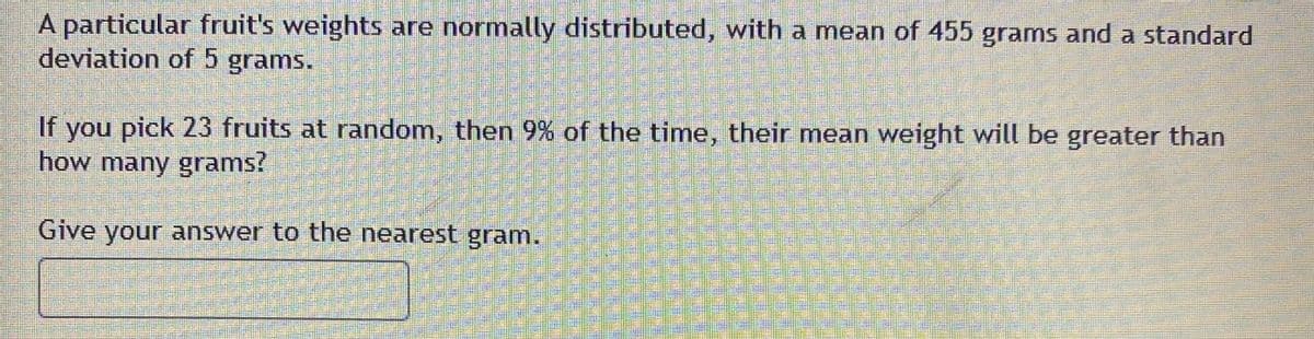 A particular fruit's weights are normally distributed, with a mean of 455 grams and a standard
deviation of 5 grams.
If you pick 23 fruits at random, then 9% of the time, their mean weight will be greater than
how many grams?
Give your answer to the nearest gram.
