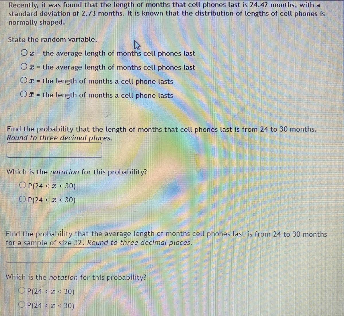 Recently, it was found that the length of months that cell phones last is 24.42 months, with a
standard deviation of 2.73 months. It is known that the distribution of lengths of cell phones is
normally shaped.
State the random variable.
O1 = the average length of months cell phones last
OI = the average length of months cell phones last
Or = the length of months a cell phone lasts
O= the length of months a cell phone lasts
Find the probability that the length of months that cell phones last is from 24 to 30 months.
Round to three decimal places.
Which is the notation for this probability?
O P(24 < < 30)
O P(24 < I < 30)
Find the probability that the average length of months cell phones last is from 24 to 30 months
for a sample of size 32. Round to three decimal places.
Which is the notation for this probability?
OP(24 < 30)
OP(24 < 30)

