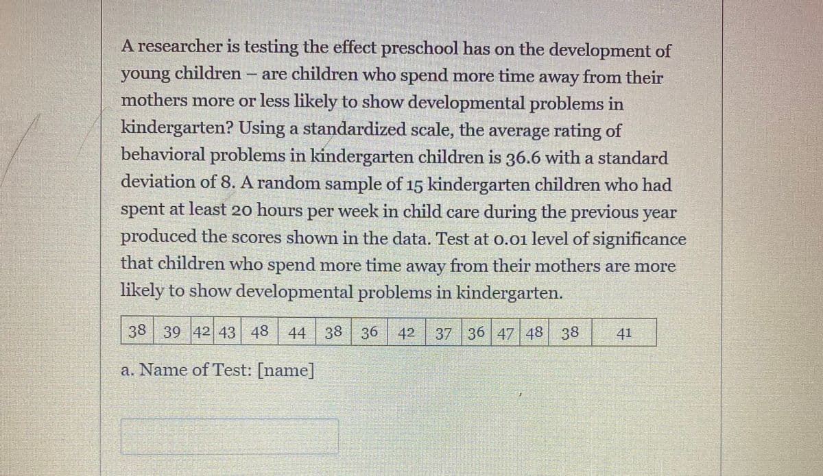 **Impact of Preschool on Child Development**

A researcher is conducting a study to investigate the influence of preschool on the development of young children. The main question is whether children who spend more time away from their mothers are more or less likely to show developmental problems in kindergarten.

To evaluate this, a standardized scale is used. The average rating of behavioral problems in kindergarten children is 36.6, with a standard deviation of 8. A random sample of 15 kindergarten children, who spent at least 20 hours per week in child care during the previous year, yielded the following scores:

| 38 | 39 | 42 | 43 | 48 | 44 | 38 | 36 | 42 | 37 | 36 | 47 | 48 | 38 | 41 |

The study involves testing at a 0.01 level of significance to determine if children who spend more time away from their mothers are more likely to show developmental problems in kindergarten.

**Test Name:** [name]