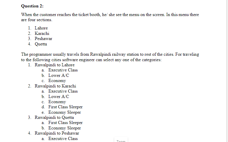 Question 2:
When the customer reaches the ticket booth, he/ she see the menu on the screen. In this menu there
are four sections.
1. Lahore
2. Karachi
3. Peshawar
4. Quetta
The programmer usually travels from Rawalpindi railway station to rest of the cities. For traveling
to the following cities software engineer can select any one of the categories:
1. Rawalpindi to Lahore
a. Executive Class
b. Lower A/C
c. Economy
2. Rawalpindi to Karachi
a. Executive Class
b. Lower A/C
c. Economy
d. First Class Sleeper
e. Economy Sleeper
3. Rawalpindi to Quetta
a. First Class Sleeper
b. Economy Sleeper
4. Rawalpindi to Peshawar
a. Executive Class
Zoom
