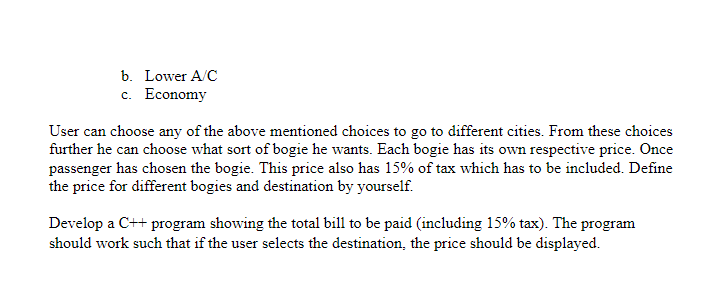 b. Lower A/C
c. Economy
User can choose any of the above mentioned choices to go to different cities. From these choices
further he can choose what sort of bogie he wants. Each bogie has its own respective price. Once
passenger has chosen the bogie. This price also has 15% of tax which has to be included. Define
the price for different bogies and destination by yourself.
Develop a C++ program showing the total bill to be paid (including 15% tax). The program
should work such that if the user selects the destination, the price should be displayed.
