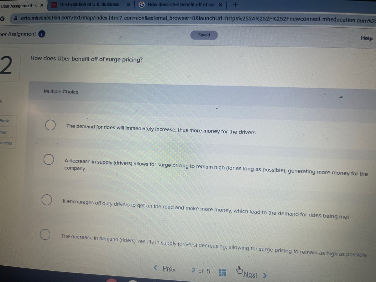 -Uber Assignment-C X
G
per Assignment i
2
S
Book
Print
rences
The Evolution of U.S. Business X G How does Uber benefit off of sur x
ezto.mheducation.com/ext/map/index.html?_con=con&external_browser=0&launch Url=https%253A%252F%252Fnewconnect.mheducation.com%25
How does Uber benefit off of surge pricing?
Multiple Choice
Saved
+
The demand for rides will immediately increase, thus more money for the drivers
A decrease in supply (drivers) allows for surge pricing to remain high (for as long as possible), generating more money for the
company
It encourages off duty drivers to get on the road and make more money, which lead to the demand for rides being met
< Prev
The decrease in demand (riders), results in supply (drivers) decreasing, allowing for surge pricing to remain as high as possible
2 of 5 www
‒‒‒
Help
Next >