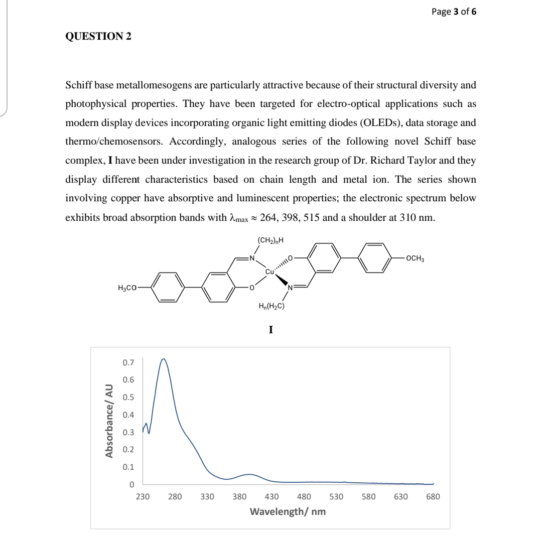 Page 3 of 6
QUESTION 2
Schiff base metallomesogens are particularly attractive because of their structural diversity and
photophysical properties. They have been targeted for electro-optical applications such as
modern display devices incorporating organic light emitting diodes (OLEDS), data storage and
thermo/chemosensors. Accordingly, analogous series of the following novel Schiff base
complex, I have been under investigation in the research group of Dr. Richard Taylor and they
display different characteristics based on chain length and metal ion. The series shown
involving copper have absorptive and luminescent properties; the electronic spectrum below
exhibits broad absorption bands with Amax = 264, 398, 515 and a shoulder at 310 nm.
(CH2),H
OCH3
Cu.. O,
H3CO-
Hn(H2C)
I
0.7
0.6
0.5
0.4
0.3
0.2
0.1
230
280
330
380
430
480
530
580
630
680
Wavelength/ nm
Absorbance/ AU
