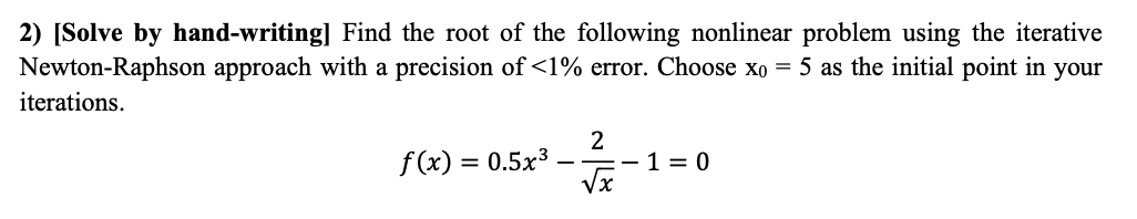 2) [Solve by hand-writing] Find the root of the following nonlinear problem using the iterative
Newton-Raphson approach with a precision of <1% error. Choose xo = 5 as the initial point in your
iterations.
f(x) = 0.5x³
2
-=-1=0
√x