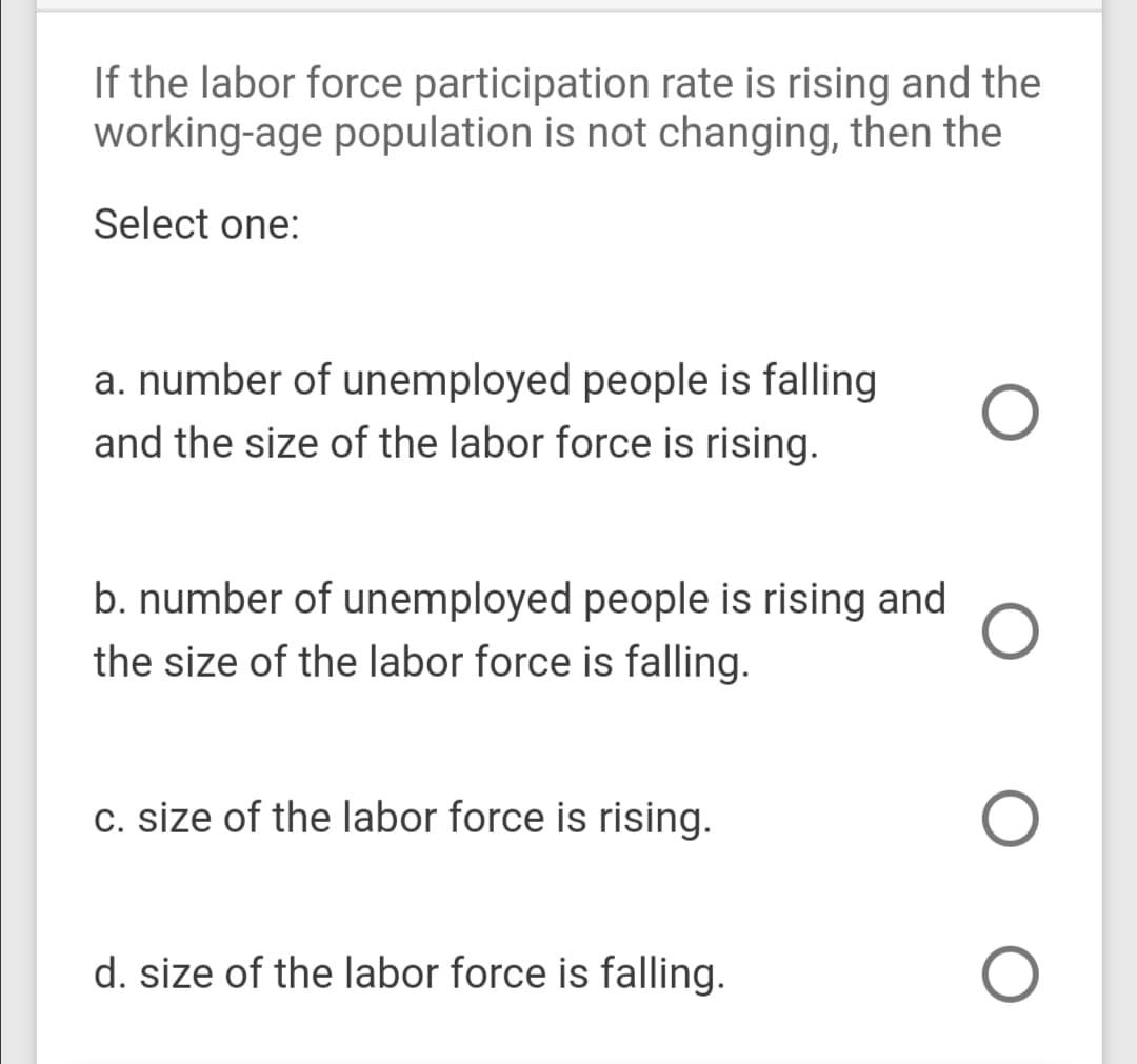 If the labor force participation rate is rising and the
working-age population is not changing, then the
Select one:
a. number of unemployed people is falling
and the size of the labor force is rising.
b. number of unemployed people is rising and
the size of the labor force is falling.
c. size of the labor force is rising.
d. size of the labor force is falling.
