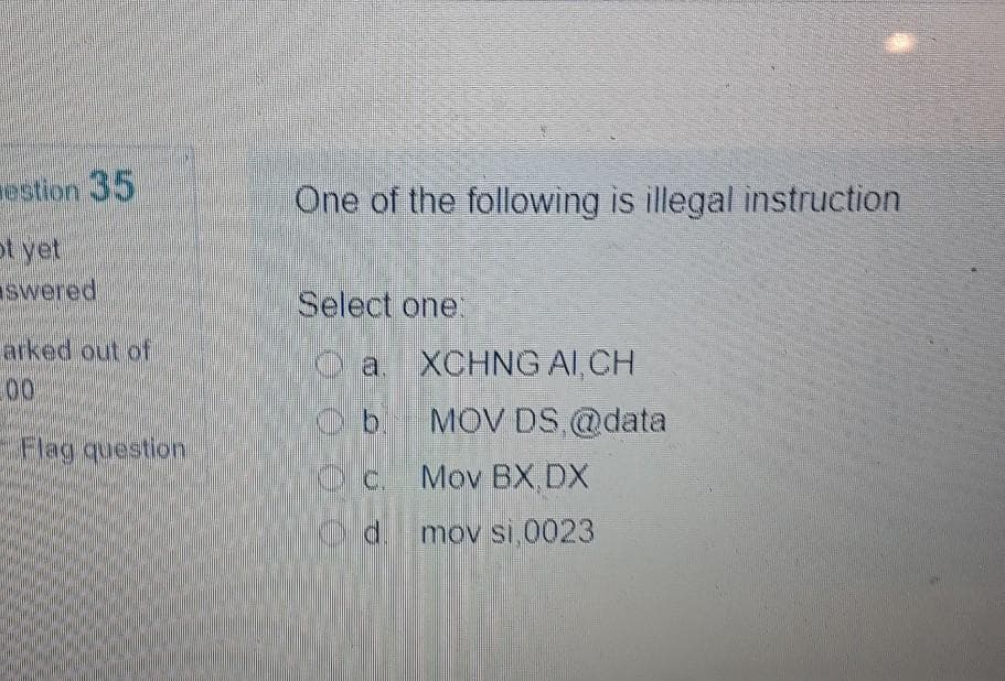 estion 35
One of the following is illegal instruction
ot yet
swered
Select one:
arked out of
00
O a. XCHNG AI, CH
b.
MOV DS,@data
Flag question
Oc. Mov BX DX
d.
mov si,0023
