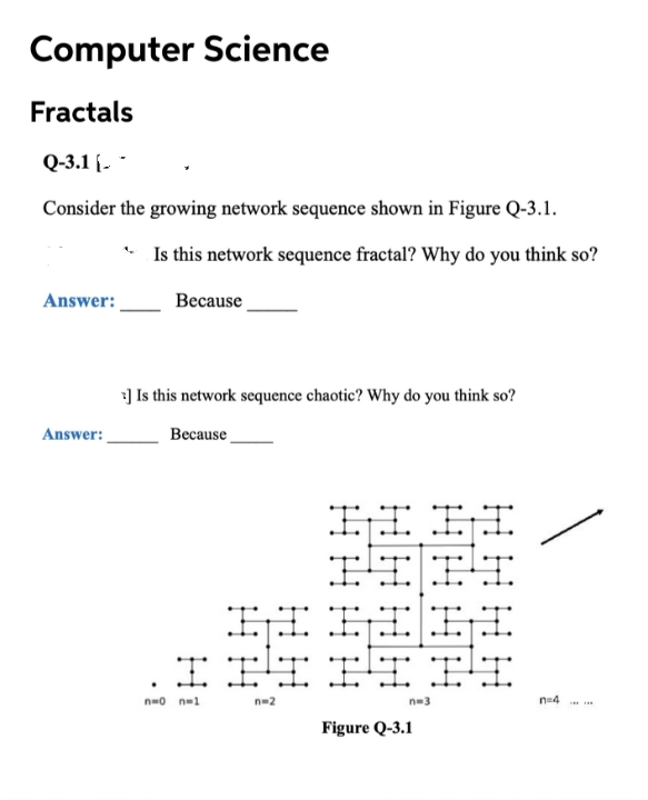 Computer Science
Fractals
Q-3.1 [. -
Consider the growing network sequence shown in Figure Q-3.1.
Is this network sequence fractal? Why do you think so?
Answer:
Весause
] Is this network sequence chaotic? Why do you think so?
Answer:
Because
IIII
IIIIBI
III
IIII
n=o n=1
n=2
n-3
n=4
Figure Q-3.1
