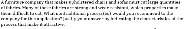 A furniture company that makes upholstered chairs and sofas must cut large quantities
of fabrics. Many of these fabrics are strong and wear-resistant, which properties make
them difficult to cut. What nontraditional process(es) would you recommend to the
company for this application? Justify your answer by indicating the characteristics of the
process that make it attractive.
