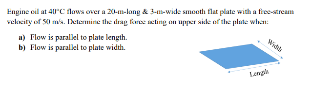 Width
velocity of 50 m/s. Determine the drag force acting on upper side of the plate when:
Engine oil at 40°C flows over a 20-m-long & 3-m-wide smooth flat plate with a free-stream
a) Flow is parallel to plate length.
b) Flow is parallel to plate width.
Length
