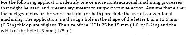 For the following application, identify one or more nontraditional machining processes
that might be used, and present arguments to support your selection. Assume that either
the part geometry or the work material (or both) preclude the use of conventional
machining. The application is a through-hole in the shape of the letter L in a 12.5 mm
(0.5 in) thick plate of glass. The size of the "L" is 25 by 15 mm (1.0 by 0.6 in) and the
width of the hole is 3 mm (1/8 in).
