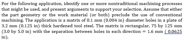 For the following application, identify one or more nontraditional machining processes
that might be used, and present arguments to support your selection. Assume that either
the part geometry or the work material (or both) preclude the use of conventional
machining. The application is a matrix of 0.1 mm (0.004 in) diameter holes in a plate of
3.2 mm (0.125 in) thick hardened tool steel. The matrix is rectangular, 75 by 125 mm
(3.0 by 5.0 in) with the separation between holes in each direction = 1.6 mm ( 0.0625
in).
