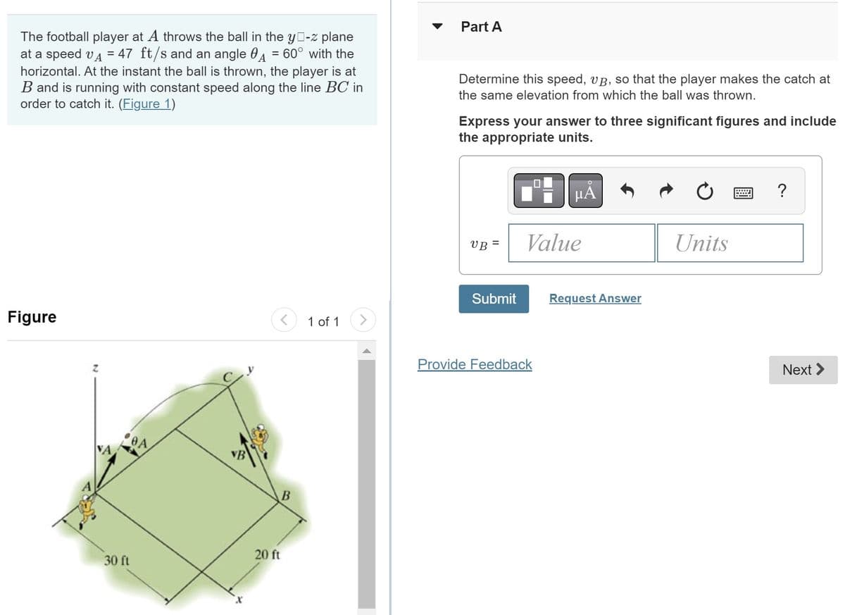 The football player at A throws the ball in the yo-z plane
at a speed v = 47 ft/s and an angle = 60° with the
horizontal. At the instant the ball is thrown, the player is at
B and is running with constant speed along the line BC in
order to catch it. (Figure 1)
Figure
Z
30 ft
OA
<
offe
B
20 ft
1 of 1
Part A
Determine this speed, vµ, so that the player makes the catch at
the same elevation from which the ball was thrown.
Express your answer to three significant figures and include
the appropriate units.
UB=
Submit
μA
Value
Provide Feedback
Request Answer
Units
?
Next