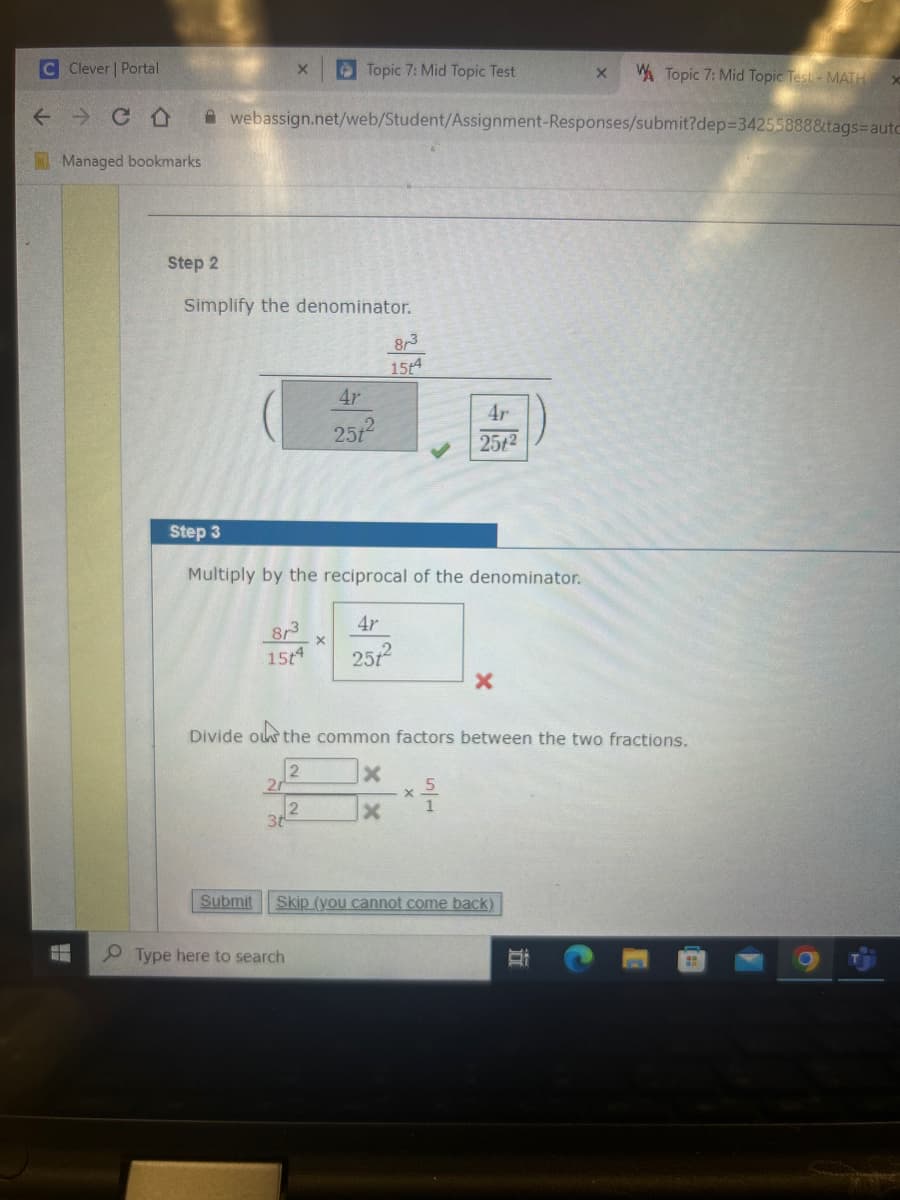 C Clever | Portal
Topic 7: Mid Topic Test
X
Topic 7: Mid Topic Test- MATH X
Managed bookmarks
webassign.net/web/Student/Assignment-Responses/submit?dep-3425888&tags aute
Step 2
Simplify the denominator.
8,3
154
4r
25,2
4r
252
Step 3
Multiply by the reciprocal of the denominator.
Br
154
4r
2512
x
Divide
ou the common factors between the two fractions.
2
x
20
2
x
3t
Submit
Skip (you cannot come back)
Type here to search
6