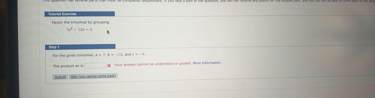 Tutorial Exercise
parts
Factor the trinomial by grouping.
7x² - 12x - 4
The product ac is
Step 1
For the given trinomial, a = 7, b = -12, and c = -4.
pleted
Submit Skip (you cannot come back)
denti
you skip a part of the question, you
* Your answer cannot be understood or graded. More Information.
not rece
any points
skipped part,
you will not be able to come back to the skipp