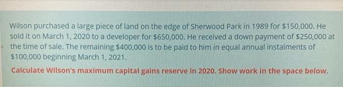 Wilson purchased a large piece of land on the edge of Sherwood Park in 1989 for $150,000. He
sold it on March 1, 2020 to a developer for $650,000. He received a down payment of $250,000 at
the time of sale. The remaining $400,000 is to be paid to him in equal annual instalments of
$100,000 beginning March 1, 2021.
Calculate Wilson's maximum capital gains reserve in 2020. Show work in the space below.
