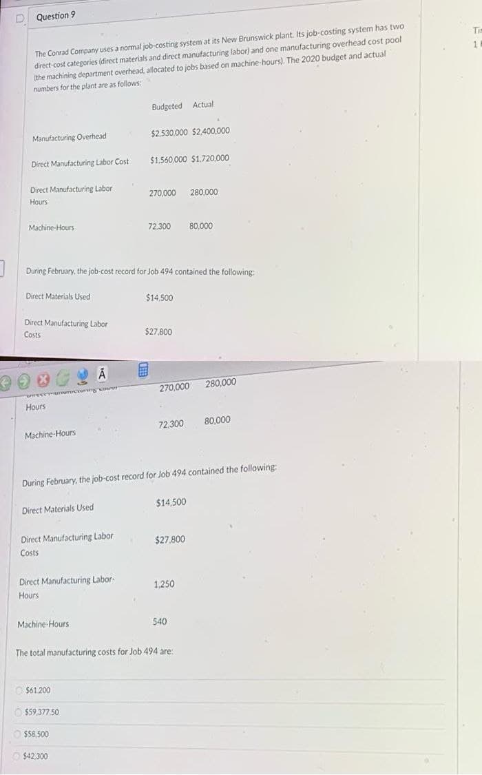 D Question 9
The Conrad Company uses a normal job-costing system at its New Brunswick plant. Its job-costing system has two
direct-cost categories (direct materials and direct manufacturing labor) and one manufacturing overhead cost pool
(the machining department overhead, allocated to jobs based on machine-hours). The 2020 budget and actual
numbers for the plant are as follows:
Tim
1 H
Budgeted Actual
Manufacturing Overhead
$2,530.000 $2,400,000
Direct Manufacturing Labor Cost
$1,560,000 $1.720,000
Direct Manufacturing Labor
270,000 280,000
Hours
Machine-Hours
72,300
80,000
During February, the job-cost record for Job 494 contained the following:
Direct Materials Used
$14,500
Direct Manufacturing Labor
Costs
$27,800
270,000
280,000
Hours
72,300
80.000
Machine-Hours
During February, the job-cost record for Job 494 contained the following:
Direct Materials Used
$14,500
Direct Manufacturing Labor
$27,800
Costs
Direct Manufacturing Labor-
1,250
Hours
Machine-Hours
540
The total manufacturing costs for Job 494 are:
$61.200
O $59.377.50.
$58,500
O $42,300

