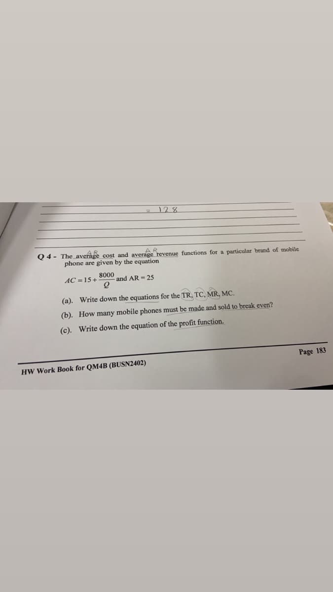 128
AR
Q 4- The average cost and average revenue functions for a particular brand of mobile
phone are given by the equation
AC =15+
8000
and AR = 25
(a). Write down the equations for the TR, TC, MR, MC.
(b). How many mobile phones must be made and sold to break even?
(c). Write down the equation of the profit function.
Page 183
HW Work Book for QM4B (BUSN2402)
